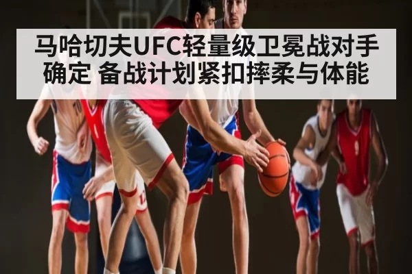 马哈切夫UFC轻量级卫冕战对手确定 备战计划紧扣摔柔与体能